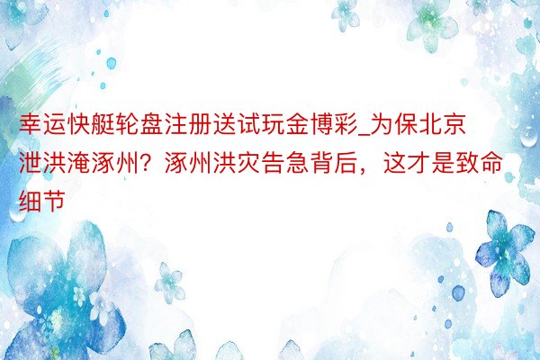 幸运快艇轮盘注册送试玩金博彩_为保北京泄洪淹涿州？涿州洪灾告急背后，这才是致命细节
