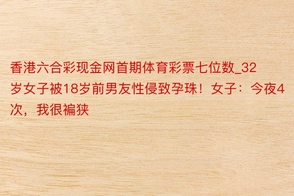 香港六合彩现金网首期体育彩票七位数_32岁女子被18岁前男友性侵致孕珠！女子：今夜4次，我很褊狭