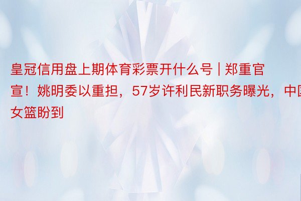 皇冠信用盘上期体育彩票开什么号 | 郑重官宣！姚明委以重担，57岁许利民新职务曝光，中国女篮盼到