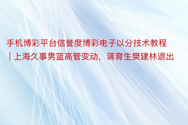 手机博彩平台信誉度博彩电子以分技术教程 | 上海久事男篮高管变动，蒋育生樊建林退出