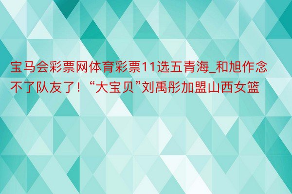 宝马会彩票网体育彩票11选五青海_和旭作念不了队友了！“大宝贝”刘禹彤加盟山西女篮