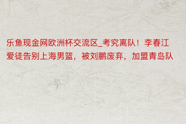 乐鱼现金网欧洲杯交流区_考究离队！李春江爱徒告别上海男篮，被刘鹏废弃，加盟青岛队