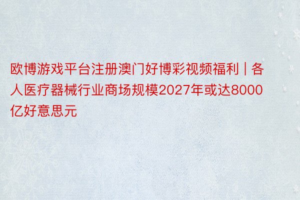 欧博游戏平台注册澳门好博彩视频福利 | 各人医疗器械行业商场规模2027年或达8000亿好意思元