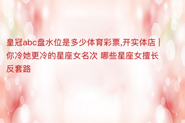 皇冠abc盘水位是多少体育彩票,开实体店 | 你冷她更冷的星座女名次 哪些星座女擅长反套路