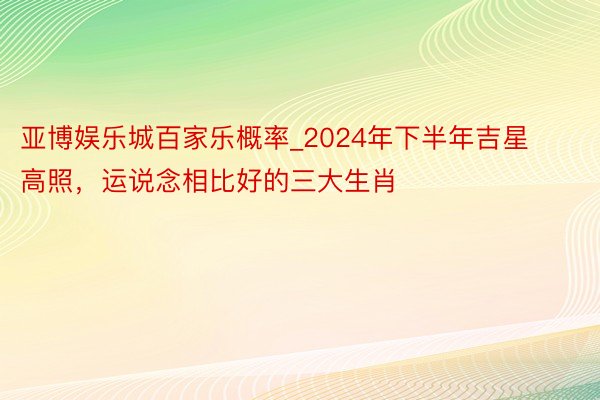 亚博娱乐城百家乐概率_2024年下半年吉星高照，运说念相比好的三大生肖