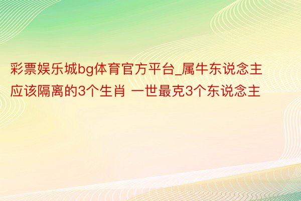 彩票娱乐城bg体育官方平台_属牛东说念主应该隔离的3个生肖 一世最克3个东说念主