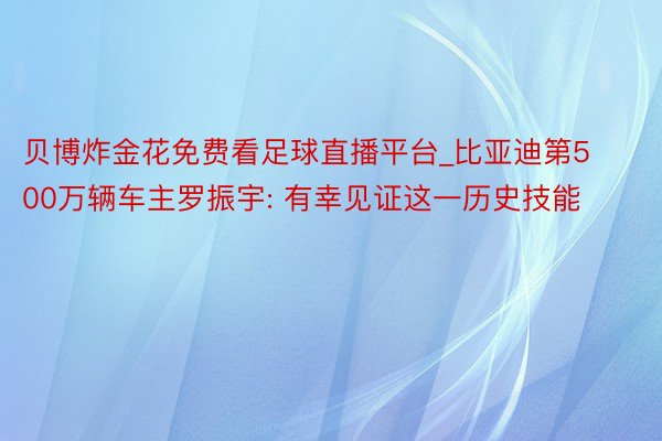 贝博炸金花免费看足球直播平台_比亚迪第500万辆车主罗振宇: 有幸见证这一历史技能