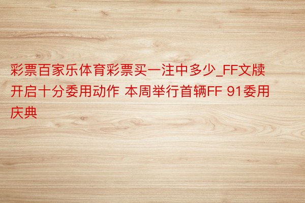 彩票百家乐体育彩票买一注中多少_FF文牍开启十分委用动作 本周举行首辆FF 91委用庆典