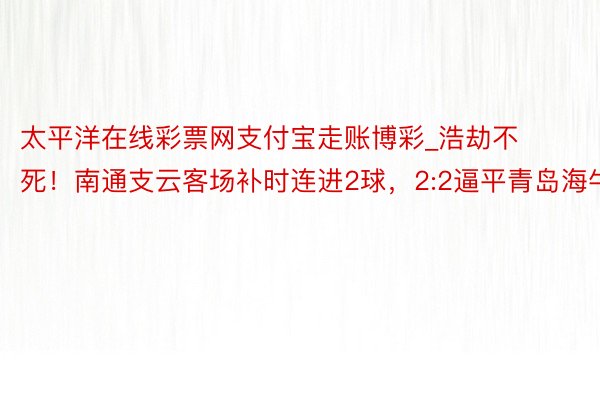 太平洋在线彩票网支付宝走账博彩_浩劫不死！南通支云客场补时连进2球，2:2逼平青岛海牛