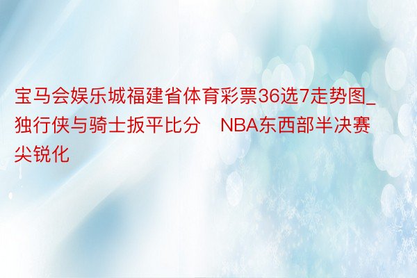宝马会娱乐城福建省体育彩票36选7走势图_独行侠与骑士扳平比分   NBA东西部半决赛尖锐化