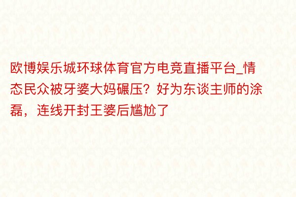 欧博娱乐城环球体育官方电竞直播平台_情态民众被牙婆大妈碾压？好为东谈主师的涂磊，连线开封王婆后尴尬了