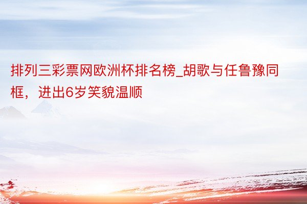 排列三彩票网欧洲杯排名榜_胡歌与任鲁豫同框，进出6岁笑貌温顺