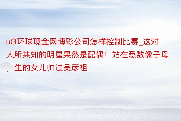 uG环球现金网博彩公司怎样控制比赛_这对人所共知的明星果然是配偶！站在悉数像子母，生的女儿帅过吴彦祖