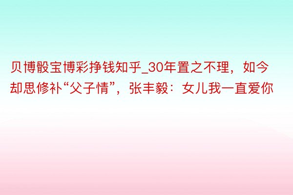 贝博骰宝博彩挣钱知乎_30年置之不理，如今却思修补“父子情”，张丰毅：女儿我一直爱你