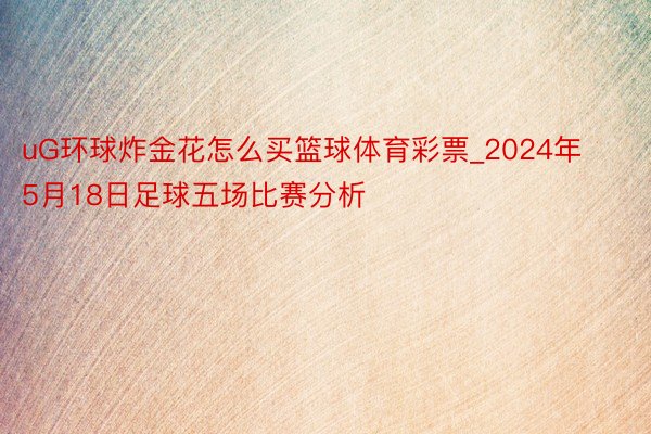 uG环球炸金花怎么买篮球体育彩票_2024年5月18日足球五场比赛分析