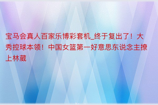 宝马会真人百家乐博彩套机_终于复出了！大秀控球本领！中国女篮第一好意思东说念主撩上林葳