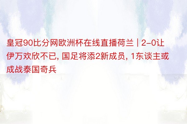 皇冠90比分网欧洲杯在线直播荷兰 | 2-0让伊万欢欣不已, 国足将添2新成员, 1东谈主或成战泰国奇兵