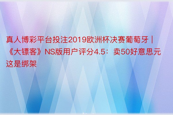 真人博彩平台投注2019欧洲杯决赛葡萄牙 | 《大镖客》NS版用户评分4.5：卖50好意思元 这是绑架