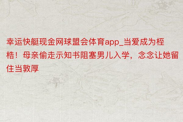 幸运快艇现金网球盟会体育app_当爱成为桎梏！母亲偷走示知书阻塞男儿入学，念念让她留住当敦厚