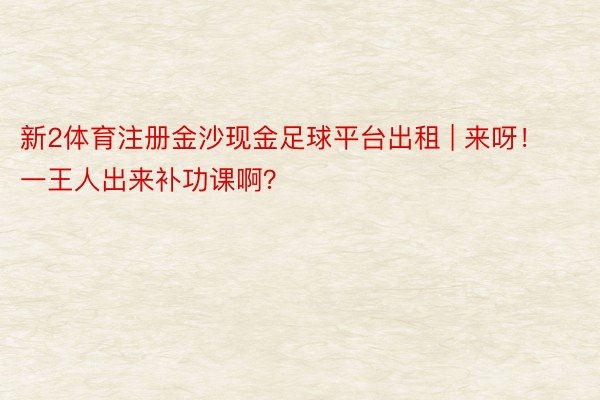新2体育注册金沙现金足球平台出租 | 来呀！一王人出来补功课啊？