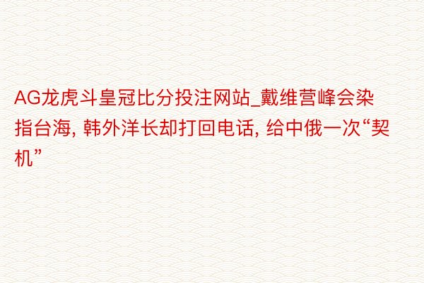 AG龙虎斗皇冠比分投注网站_戴维营峰会染指台海, 韩外洋长却打回电话, 给中俄一次“契机”