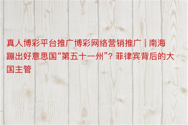 真人博彩平台推广博彩网络营销推广 | 南海蹦出好意思国“第五十一州”? 菲律宾背后的大国主管