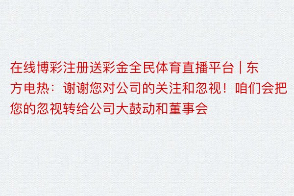 在线博彩注册送彩金全民体育直播平台 | 东方电热：谢谢您对公司的关注和忽视！咱们会把您的忽视转给公司大鼓动和董事会