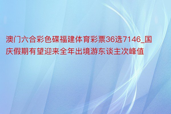 澳门六合彩色碟福建体育彩票36选7146_国庆假期有望迎来全年出境游东谈主次峰值