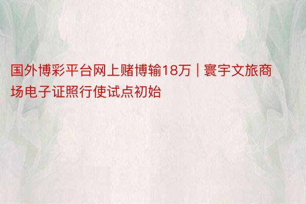 国外博彩平台网上赌博输18万 | 寰宇文旅商场电子证照行使试点初始