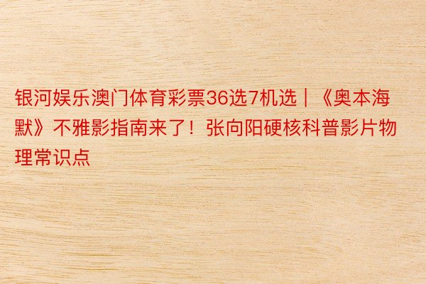 银河娱乐澳门体育彩票36选7机选 | 《奥本海默》不雅影指南来了！张向阳硬核科普影片物理常识点
