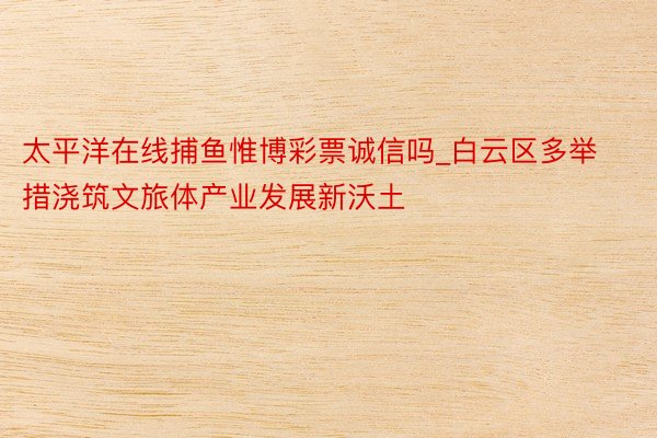太平洋在线捕鱼惟博彩票诚信吗_白云区多举措浇筑文旅体产业发展新沃土
