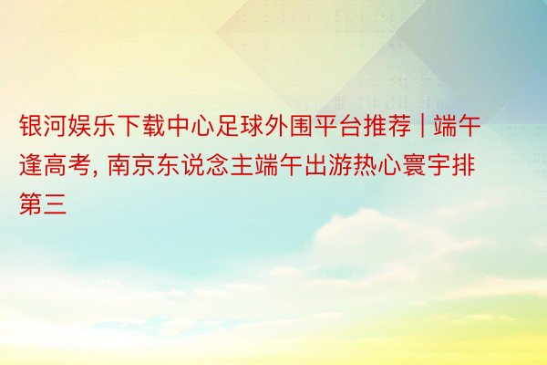 银河娱乐下载中心足球外围平台推荐 | 端午逢高考, 南京东说念主端午出游热心寰宇排第三