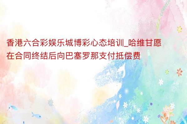 香港六合彩娱乐城博彩心态培训_哈维甘愿在合同终结后向巴塞罗那支付抵偿费