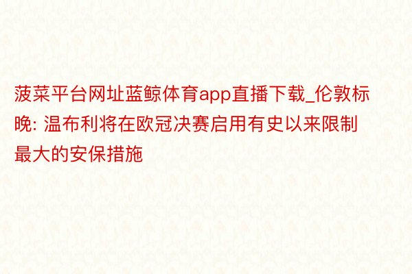 菠菜平台网址蓝鲸体育app直播下载_伦敦标晚: 温布利将在欧冠决赛启用有史以来限制最大的安保措施