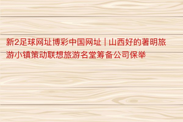 新2足球网址博彩中国网址 | 山西好的著明旅游小镇策动联想旅游名堂筹备公司保举
