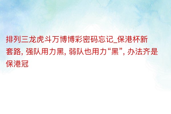 排列三龙虎斗万博博彩密码忘记_保港杯新套路, 强队用力黑, 弱队也用力“黑”, 办法齐是保港冠