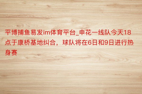 平博捕鱼易发im体育平台_申花一线队今天18点于康桥基地纠合，球队将在6日和9日进行热身赛