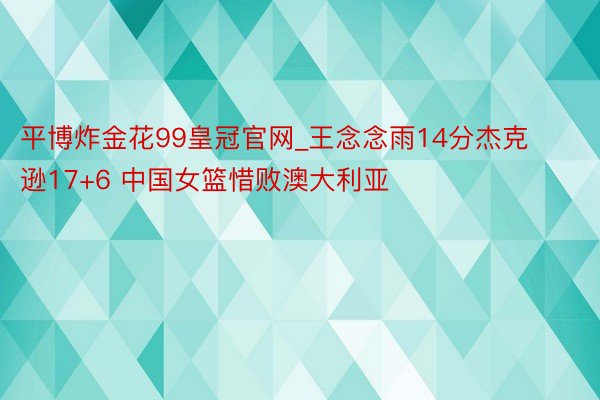 平博炸金花99皇冠官网_王念念雨14分杰克逊17+6 中国女篮惜败澳大利亚