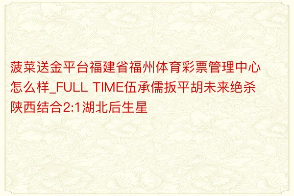 菠菜送金平台福建省福州体育彩票管理中心怎么样_FULL TIME伍承儒扳平胡未来绝杀陕西结合2:1湖北后生星