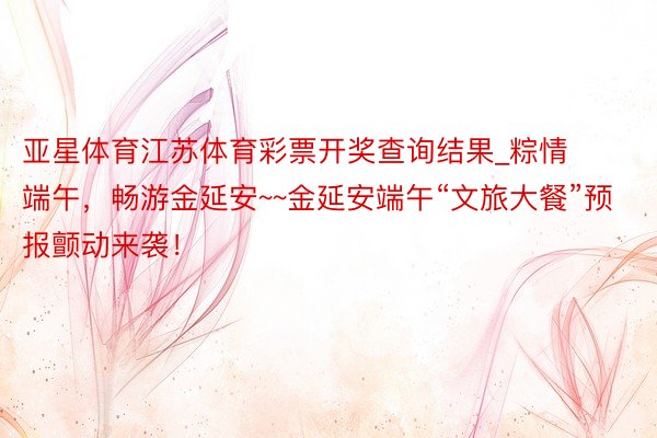 亚星体育江苏体育彩票开奖查询结果_粽情端午，畅游金延安~~金延安端午“文旅大餐”预报颤动来袭！