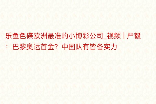 乐鱼色碟欧洲最准的小博彩公司_视频 | 严毅：巴黎奥运首金？中国队有皆备实力