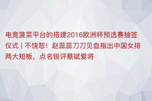 电竞菠菜平台的搭建2016欧洲杯预选赛抽签仪式 | 不饶恕！赵蕊蕊刀刀见血指出中国女排两大短板，点名锐评蔡斌爱将