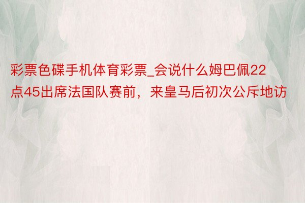 彩票色碟手机体育彩票_会说什么姆巴佩22点45出席法国队赛前，来皇马后初次公斥地访