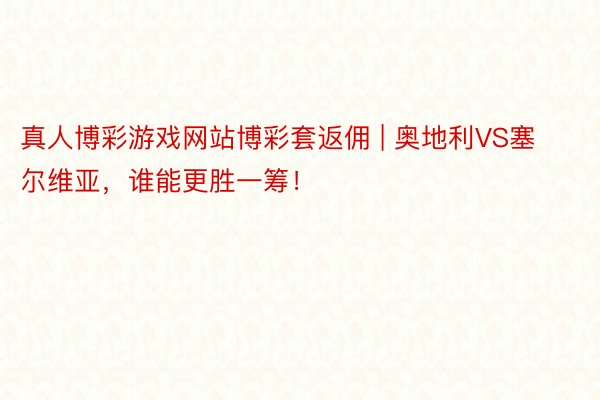 真人博彩游戏网站博彩套返佣 | 奥地利VS塞尔维亚，谁能更胜一筹！