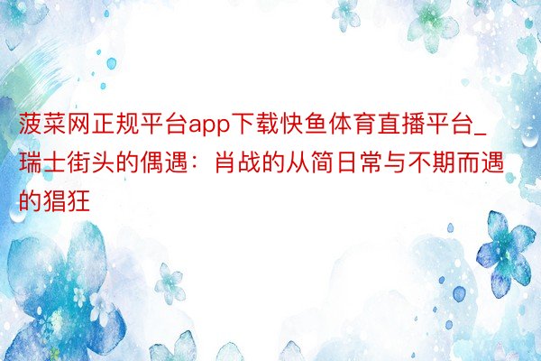菠菜网正规平台app下载快鱼体育直播平台_瑞士街头的偶遇：肖战的从简日常与不期而遇的猖狂