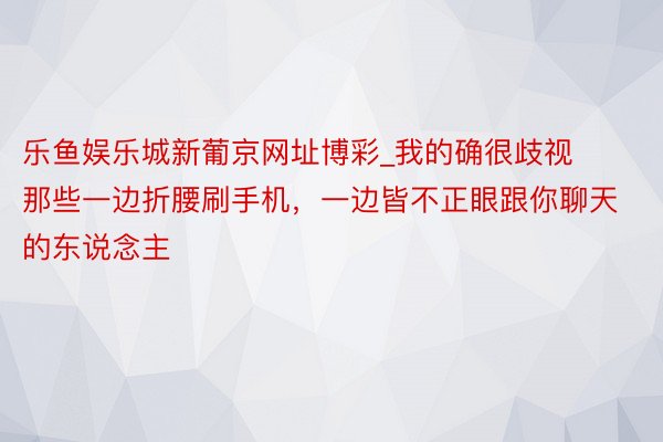 乐鱼娱乐城新葡京网址博彩_我的确很歧视那些一边折腰刷手机，一边皆不正眼跟你聊天的东说念主