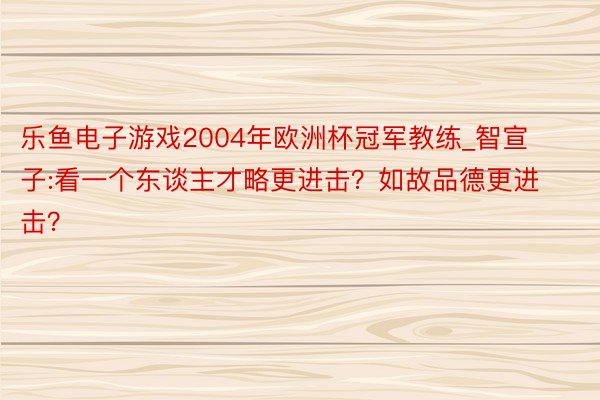 乐鱼电子游戏2004年欧洲杯冠军教练_智宣子:看一个东谈主才略更进击？如故品德更进击？