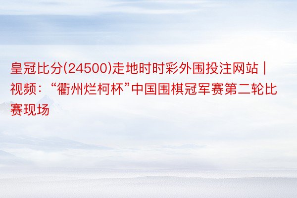 皇冠比分(24500)走地时时彩外围投注网站 | 视频：“衢州烂柯杯”中国围棋冠军赛第二轮比赛现场