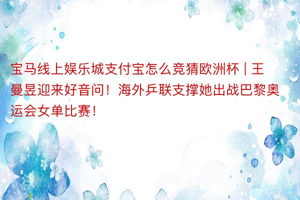 宝马线上娱乐城支付宝怎么竞猜欧洲杯 | 王曼昱迎来好音问！海外乒联支撑她出战巴黎奥运会女单比赛！