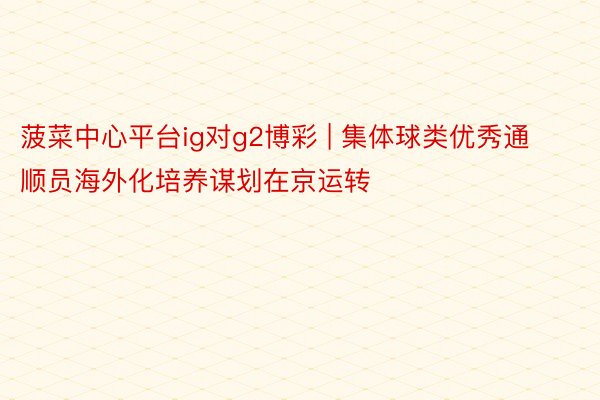 菠菜中心平台ig对g2博彩 | 集体球类优秀通顺员海外化培养谋划在京运转